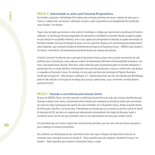 30
PASSO 6. Selecionando as ações pela Funcional-Programática
Para facilitar a apuração, a Metodologia OCA realizou uma correlação preliminar das áreas e subáreas de ações para a
criança e o adolescente, comfunções e subfunções, em que as ações orçamentárias são obrigatoriamente classiﬁcadas.
(veja o Quadro 1, em Anexos).
Pegue a base de dados que levantou na fase anterior e identiﬁque os códigos que representam a classiﬁcação defunçõese
subfunções,naclassiﬁcaçãofuncional-programáticadecadaprojetoouatividadedoorçamento.Marquenopapelouprogra-
meparaseleçãoemsuaplanilhaeletrônica,seforocaso,aquelasquecorrespondamàsindicadasnoquadromencionado.Ao
ﬁnaldessetrabalho,vocêteráumalistagemdeaçõescomsuasrespectivasdespesascomadiscriminaçãodadotaçãoiniciale
valoresliquidados,queconstituiráoQuadrodeDetalhamentodeDespesasdoOrçamentoCriança–QDDOCA(vejaoQuadro2,
emAnexos),versãoBásica,semponderaçãodaparceladedespesasdenaturezanãoexclusiva.
A SeleçãoFuncional é insuﬁciente para a apuração do Orçamento Criança, porque cabe ao gestor orçamentário de cada
prefeitura fazer a classiﬁcação, o que acaba por resultar em interpretações diferentes da funcionalidade da despesa e não
levar a uma padronização absoluta. Além disso, como o título das ações orçamentárias pode ser bastante abrangente, é
possível que não se consiga identiﬁcar imediatamente uma ação direcionada para a criança e o adolescente, cuja despesa
se enquadra no Orçamento Criança. Por exemplo, em uma ação cujo título seja Construção de Próprios Municipais,
classiﬁcada na função 04–Administração e subfunção 122-AdministraçãoGeral, que não está indicada pela Metodologia,
pode ter sido realizada a construção de um abrigo para crianças e adolescentes, o que, certamente, constitui despesa
pertinente do OCA.
PASSO 7. Fazendo a consistência pela Seleção Direta
De posse do QDDOCA-Básico, você deve proceder à conﬁrmação da pertinência de cada ação e despesa identiﬁcadas para
formatar a seleção. Como vimos, é provável que tenha incluído ações impróprias ou deixado de incluir ações pertinentes.
Esse processo exige a participação dos agentes das áreas envolvidas com o Orçamento Criança, devido ao grande volume
de informações especíﬁcas a ser processado. A Metodologia recomenda que essa consistência seja feita a partir do Comitê
de Apuração do OCA, que deve ser composto por representantes principalmente dos órgãos da Educação, Saúde, e
Assistência Social. Caso ele não seja constituído, reúna-se com representantes das áreas para cumprir a tarefa.
É recomendável que você realize o registro dos esclarecimentos prestados, pois eles serão úteis para futuras apurações e
para a validação na instância participativa.
Para conﬁrmar sua interpretação do que é pertinente incluir como ações e despesas do Orçamento Criança de seu
município, veja as principais ressalvas no Quadro B – Ações especíﬁcas que não compõem o Orçamento Criança, e no
Quadro C - Ações especíﬁcas que compõem o Orçamento Criança, a seguir.
ETAPA3
 