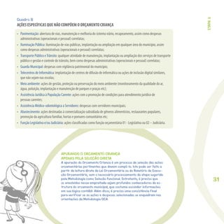 31
APURANDO O ORÇAMENTO CRIANÇA
APENAS PELA SELEÇÃO DIRETA
A apuração do Orçamento Criança é um processo de seleção das ações
orçamentárias pertinentes que devem compô-lo. Isto pode ser feito a
partir da leitura direta da Lei Orçamentária ou do Relatório de Execu-
ção Orçamentária, sem o necessário processamento da etapa sugerida
pela Metodologia como Seleção Funcional. Entretanto, é preciso que
os envolvidos nessa empreitada sejam profundos conhecedores da es-
trutura do orçamento municipal, que costuma esconder informações
em sua lógica contábil. Além disso, é preciso uma consistência final
para verificar se as ações e despesas selecionadas se enquadram nas
orientações da Metodologia OCA.
Quadro B
AÇÕES ESPECÍFICAS QUE NÃO COMPÕEM O ORÇAMENTO CRIANÇA
ETAPA3
 