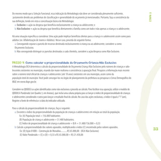 33
Do mesmo modo que a Seleção Funcional, essa indicação da Metodologia não deve ser considerada plenamente suﬁciente,
justamente devido aos problemas de classiﬁcação e generalidade do orçamento já mencionados. Portanto, faça a consistência da
sua deﬁnição, tendo em vista a conceituação básica da Metodologia:
a. Exclusivo = ação ou despesa que beneﬁcia exclusivamente a criança ou adolescente; e
b. Não Exclusivo = ação ou despesa que beneﬁcia diretamente a família como um todo e não apenas a criança e o adolescente.
Há uma situação especíﬁca a considerar. Uma ação pode implicar benefícios diretos para a criança e o adolescente assim como para
adultos (ex: Alfabetização de Jovens e Adultos). Nesse caso, proceda do seguinte forma:
a. Conseguindo separar a parcela de recursos destinada exclusivamente à criança ou ao adolescente, considere-a como
Orçamento Exclusivo.
b. Não conseguindo distinguir as parcelas destinadas a cada clientela, considere a ação/despesa como Não Exclusivo.
PASSO 9. Como calcular a proporcionalidade do Orçamento Criança Não Exclusivo
A Metodologia OCA determina o cálculo da proporcionalidade do Orçamento Criança Não Exclusivo pelo número de crianças e ado-
lescentes existentes no município, visando dar maior realismo e consistência à apuração ﬁnal. Pesquise a informação mais recente
sobre o númerototal oﬁcial de crianças e adolescentes (até 18 anos) existentes em seu município, assim como da
populaçãototaldomunicípio.Você pode consegui-los no órgão de planejamento da prefeitura ou pesquisar o Censo Demográﬁco do
IBGE em www.ibge.gov.br.
ConsiderenoQDDOCAasaçõesidentiﬁcadascomonãoexclusivaseprocedaaocálculo.Parafacilitaressaapuração,utilizeomodelode
QDDOCA-Ponderado(verQuadro3,emAnexos),queincluiumacolunaprópriaparaselançaroíndicedeproporcionalidadedecrianças
eadolescentesconsideradoeoutraparalançaroresultadoﬁnaldocálculo.Nocasodasaçõesexclusivas,oíndiceéiguala“1”(um).
Registreafontedereferênciaeadatadoindicadorutilizado.
Para o cálculo da proporcionalidade de crianças, faça o seguinte:
a. Encontre o índice da proporcionalidade da população de crianças e adolescentes em relação ao total da população.
Ex: (A) População total = 156.000 habitantes
(B) População de criança e adolescente = 51.480 habitantes;
(C) Índice de proporcionalidade de criança e adolescente = B/A = 51.480/156.000 = 0,33
b. Calcule a proporcionalidade dos valores apurados, multiplicando o índice (C) encontrado pelos valores apurados.
Ex: (D) Ação 01000 – Construção de Moradias...........R$ 65.000,00 - (OCA Não Exclusivo)
(E)Valor Ponderado = (C) x (D) = 0,33 x R$ 65.000,00 = R$ 21.450,00
ETAPA3
 