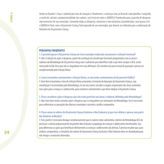 34
PERGUNTAS FREQÜENTES
1.ÉpossívelapuraroOrçamentoCriançadomeumunicípiorealizandounicamenteaSeleçãoFuncional?
R:Não.Aseleçãodeaçõesedespesasapartirdacorrelaçãodaclassiﬁcaçãofuncional-programáticacomasárease
subáreasdaMetodologiadoOrçamentoCriançanãoésuﬁcienteparaidentiﬁcartudooquedevecomporoOCA,assim
comopodeincluiritensquenãoseenquadramemsuasdeﬁnições.Elaconstituiumpassoinicialdaapuraçãoeprecisaser
complementadapelaSeleçãoDireta.
2.ComoencaminhocorretamenteaSeleçãoDireta,senãotenhoconhecimentodoOrçamentoPúblico?
R:VocêdeveencaminharafasedeSeleçãoDiretaacionandoaComissãodeApuraçãodoOrçamentoCriança,cuja
constituiçãoérecomendadapelaMetodologia.Seelanãoexistir,consulteosórgãosresponsáveisdasáreasenvolvidas
comaçõesparaacriançaeoadolescente,paraesclarecercorretamenteoquedeveintegraroOrçamentoCriança.
3.PossoconsideraraçõesedespesasquenãoestãoprevistasnasáreasesubáreasdeﬁnidaspelaMetodologia?
R:Não.VocêdeveincluirsomenteaçõesedespesasqueseenquadremnasorientaçõesdaMetodologia.Issoénecessário
parauniformizarasapuraçõesdosdiversosmunicípiosepermiteaanálisecomparativa.
4.PossosomarosvaloresdoOrçamentoCriançaExclusivoeNãoExclusivo,jáqueesseúltimoéapenasumaparte
dasdespesasrealizadas?
R:Sim,poréménecessáriodivulgarsimultaneamentequeosvaloresestãosubmetidosàdiretrizdaMetodologiaOCAde
processarocálculoproporcionaldoOrçamentoNãoExclusivoàpopulaçãodecriançaseadolescentesbeneﬁciados.Isso
paradiferenciarasaçõesquebeneﬁciamdiretamenteascriançaseadolescentesdasdemais.Éprecisoressaltarque,para
análisescomparativas,asomatóriadosvaloresdoOrçamentoCriançaExclusivoeNãoExclusivodeveserdesdobradapara
nãochegaraconclusõesdistorcidas.
ETAPA3
Ainda no Quadro 3, faça o subtotal por área de atuação e, ﬁnalmente, o total por eixo ao ﬁnal de cada planilha. Cumprida
a tarefa de calcular a proporcionalidade dos valores, você terá em mãos o QDDOCA-Ponderado para a parcela de despesas
não exclusivas de seu município. Somando todas as despesas, exclusivas e não exclusivas já ponderadas, você passa a ter
o QDDOCA-Final, com o Orçamento CriançaTotal apurado de seu município, que deverá ser utilizado para a elaboração do
Relatório do Orçamento Criança.
 