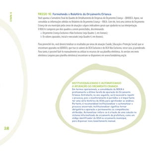 38
PASSO 10. Formatando o Relatório do Orçamento Criança
Você apurou o Somatório Final do Quadro de Detalhamento de Despesas do Orçamento Criança – QDDOCA. Agora, vai
consolidar as informações obtidas no Relatório do Orçamento Criança – ROCA. Com ele, terá uma síntese do Orçamento
Criança de seu município pelas áreas de atuação e alguns indicadores gerais que ajudarão na sua interpretação.
O ROCA é composto por dois quadros a serem preenchidos, discriminando:
a. Orçamento Criança Exclusivo e Não Exclusivo (veja Quadro 3, em Anexos);
b. Os valores apurados, inicial e executado (veja Quadro 4, em Anexos).
Para preenchê-los, você deverá totalizar os resultados por áreas de atuação (Saúde, Educação e Proteção Social) que se
encontram apurados no QDDOCA, que traz os valores do OCA Exclusivo e do OCA Não Exclusivo, nesse caso, já ponderado.
Para tanto, é possível fazê-lo manualmente ou utilizar os recursos de sua planilha eletrônica. As versões em meio
eletrônico (arquivo para planilha eletrônica) encontram-se disponíveis em www.fundabrinq.org.br.
INSTITUCIONALIZANDO E AUTOMATIZANDO
A APURAÇÃO DO ORÇAMENTO CRIANÇA
Em termos operacionais, a consolidação do ROCA é
praticamente a última tarefa da apuração do Orçamento
Criança. Entretanto, no ano seguinte, será necessário repetir
o processo, pois o monitoramento é periódico e é importante
ter uma série histórica de OCAs para aprofundar as análises.
Portanto, é recomendável institucionalizar e automatizar o
processo encerrado. Institucionalizar significa tornar
obrigatória a apuração e permanentes as competências
atribuídas. Automatizar refere-se à criação de uma solução no
sistema informatizado de orçamento da prefeitura, como um
código identificador do OCA no orçamento municipal,
para dispensar novo levantamento manual.
ETAPA4
 