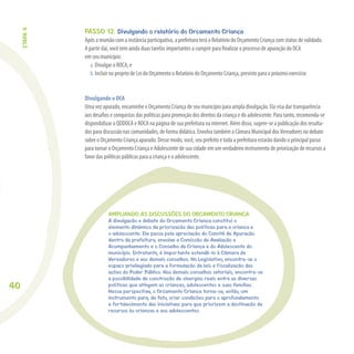 40
AMPLIANDO AS DISCUSSÕES DO ORÇAMENTO CRIANÇA
A divulgação e debate do Orçamento Criança constitui o
elemento dinâmico da priorização das políticas para a criança e
o adolescente. Ele passa pela apreciação do Comitê de Apuração
dentro da prefeitura, envolve a Comissão de Avaliação e
Acompanhamento e o Conselho da Criança e do Adolescente do
município. Entretanto, é importante estendê-lo à Câmara de
Vereadores e aos demais conselhos. No Legislativo, encontra-se o
espaço privilegiado para a formulação de leis e fiscalização das
ações do Poder Público. Nos demais conselhos setoriais, encontra-se
a possibilidade de construção de sinergias reais entre as diversas
políticas que atingem as crianças, adolescentes e suas famílias.
Nessa perspectiva, o Orçamento Criança torna-se, então, um
instrumento para, de fato, criar condições para o aprofundamento
e fortalecimento das iniciativas para que priorizem a destinação de
recursos às crianças e aos adolescentes.
PASSO 12. Divulgando o relatório do Orçamento Criança
Após a reunião com a instância participativa, a prefeitura terá o Relatório do Orçamento Criança com status de validado.
A partir daí, você tem ainda duas tarefas importantes a cumprir para ﬁnalizar o processo de apuração do OCA
em seu município:
a. Divulgar o ROCA; e
b. Incluir no projeto de Lei do Orçamento o Relatório do Orçamento Criança, previsto para o próximo exercício
Divulgando o OCA
Uma vez apurado, encaminhe o Orçamento Criança de seu município para ampla divulgação. Ela visa dar transparência
aos desaﬁos e conquistas das políticas para promoção dos direitos da criança e do adolescente. Para tanto, recomenda-se
disponibilizar o QDDOCA e ROCA na página de sua prefeitura na internet. Além disso, sugere-se a publicação dos resulta-
dos para discussão nas comunidades, de forma didática. Envolva também a Câmara Municipal dosVereadores no debate
sobre o Orçamento Criança apurado. Desse modo, você, seu prefeito e toda a prefeitura estarão dando o principal passo
para tornar o Orçamento Criança e Adolescente de sua cidade em um verdadeiro instrumento de priorização de recursos a
favor das políticas públicas para a criança e o adolescente.
ETAPA4
 