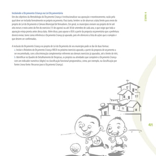 41
Incluindo o Orçamento Criança na Lei Orçamentária
Um dos objetivos da Metodologia do Orçamento Criança é institucionalizar sua apuração e monitoramento, razão pela
qual deve ser incluída formalmente no próprio orçamento. Para tanto, lembre-se de observar a data limite para envio do
projeto de Lei do Orçamento à Câmara Municipal deVereadores. Em geral, os municípios enviam seu projeto de lei até
oito meses e meio antes do ﬁm do exercício (15 de agosto) ou até 30 de setembro de cada ano, o que exige que toda a
apuração esteja pronta antes dessa data. Além disso, para apurar o OCA a partir da proposta orçamentária que a prefeitura
deverá enviar, tome como referência o Orçamento Criança já apurado, pois ele oferecerá a lista de ações que o compõe e
que devem ser conﬁrmadas.
A inclusão do Orçamento Criança no projeto de Lei do Orçamento de seu município pode se dar de duas formas:
a. Incluir o Relatório do Orçamento Criança-ROCA no próximo exercício apurado, a partir da proposta de orçamento a
ser encaminhada, com a discriminação complementar referente aos demais exercícios já apurados, até o limite de três;
b. Identiﬁcar no Quadro de Detalhamento de Despesas, os projetos ou atividades que compõem o Orçamento Criança
com um indicador numérico (dígito) na classiﬁcação funcional-programática, como, por exemplo, na classiﬁcação por
fontes (nova fonte: Recursos para o Orçamento Criança).
ETAPA4
 