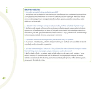 42
PERGUNTAS FREQÜENTES
1.PossorealizarumrelatórioﬁnalmaisdetalhadodoqueoROCA?
R:Sim.Vocêpodefazerumrelatórioﬁnalmaisdetalhado,commaisinformaçõesparaaanálisedasaçõesedespesascom
acriançaeoadolescenteimplementadasnoseumunicípio.Entretanto,orelatóriosugeridopelaMetodologiadeveser
sempreprovidenciado,porterumaversãopadronizadadosresultadosapuradosparaanálisescomparativas,ecaráter
didáticoparasuainterpretação.
2.Éobrigatóriorealizarreuniõesparavalidaçãoemtodososconselhos,envolvidoscomaçõesdoOrçamentoCriança?
R:Não.OprocessodeapuraçãodoOrçamentoCriançaexigequeoresultadodaapuraçãosejaapreciadopelasinstâncias
representativas-oConselhoMunicipaldosDireitosdaCriançaedoAdolescenteeaComissãoMunicipaldeAcompanha-
mentoeAvaliaçãodoPPAC-paraesclarecerdúvidasevalidaroconteúdo. Aampliaçãodasdiscussõescertamenteagrega
maisenergiaparaapriorizaçãoderecursosparaacriançaeoadolescente.
3.OqueacontecesenãorealizarareuniãoparavalidaçãodoOrçamentoCriançaqueapuramos?
R:DeacordocomaMetodologiaOCA,oRelatóriodoOrçamentoCriançaseráclassiﬁcadocomonãovalidadonãodevendo
serdivulgadoousubmetidoaanálisescomparativas.
4.Possodizerdeﬁnitivamentequeaspolíticascomacriançaeoadolescentemelhoraramemmeumunicípioseototaldo
OrçamentoCriançacresceudeumanoparaoutro,ousepioraram,seosvaloresdecresceram?
R:Não.Oresultadoveriﬁcadoéumindicadorparapesquisadeexplicaçõesenãoumacertezadeconclusões.Épreciso
encontrarosmotivosquelevaramàsituaçãoveriﬁcada.Aumentoderecursospodesigniﬁcarreajustesdecontratos
existentesenãoaumentodaofertadeserviços,assimcomoasuareduçãopoderepresentarmelhoradministraçãosema
correspondentediminuiçãodeserviços.
ETAPA4
 