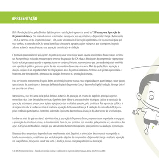 7
Olá! A Fundação Abrinq pelos Direitos da Criança tem a satisfação de apresentar a você os 12 Passos para Apuração do
Orçamento Criança. Este manual contém as instruções para apurar, em sua prefeitura, o Orçamento Criança e Adolescente
– OCA, a partir da Lei do Orçamento Anual – LOA, ou de um relatório de execução orçamentária. Ele foi concebido para que
você conheça o conteúdo do OCA e possa identiﬁcar, selecionar e agrupar as ações e despesas que o compõem, levando
adiante as tarefas necessárias para sua apuração, consolidação e validação.
Édestinadoprioritariamenteaosagentesdepolíticassociaisetécnicosqueatuamnaáreaorçamentário-ﬁnanceiradasprefeitu-
ras.AsexperiênciasrealizadasmostramqueoprocessodeapuraçãodoOCAreduzasdiﬁculdadesdecompreensãoeoperaciona-
lizaçãoealcançasucessoquandoosagentesatuamemconjunto.Portanto,recomendamosque,casovocêestejamaisenvolvido
comagestãodepolíticas,procureogestordaáreaorçamentário-ﬁnanceiraevice-versa.Maisdoquefacilitaraapuração,a
atuaçãoconjuntaéumimportantefatordeintegraçãodasáreasdepolíticaspúblicasdaPrefeituraedegestãoorçamentáriae
ﬁnanceira,quetornapossívelaotimizaçãodaalocaçãoderecursoseapriorizaçãodacriança.
Para servir como instrumento de apoio direto, as orientações deste manual estão organizadas em quatro etapas e doze passos
operacionais, de acordo com as diretrizes da Metodologia do Orçamento Criança1
desenvolvida pela Fundação Abrinq e Unicef
em parceria com o Inesc.
Na seqüência, você terá uma idéia global de todas as tarefas de apuração, um resumo do papel dos principais agentes
envolvidos e das fases de trabalho previstas. O prefeito deve liderar o processo desde o início para facilitar a tramitação da
apuração, assim como proporcionar a plena apropriação dos resultados apurados, pela prefeitura. Aos agentes de políticas e
de orçamento cabe a tarefa executiva de realizar a apuração do Orçamento Criança. A validação do conteúdo do OCA passa
pelas instâncias participativas existentes, sobretudo o Conselho dos Direitos da Criança e do Adolescente do seu município.
Lembre-se: mais do que uma tarefa administrativa, a apuração do Orçamento Criança representa um importante avanço para
a promoção dos direitos da criança e do adolescente. Com ele, sua prefeitura terá em mãos, pela primeira vez, uma síntese das
ações e despesas destinadas às crianças, que são subsídios fundamentais para seu planejamento, sua avaliação e priorização.
O sucesso dessa empreitada depende do seu envolvimento ativo. Seguindo as orientações desse manual e cumprindo as
tarefas recomendadas, acreditamos que você alcançará o objetivo de compreender o Orçamento Criança e realizar a apuração
em sua prefeitura. Desejamos a você boa sorte e, desde já, nossas crianças agradecem sua dedicação.
APRESENTAÇÃO
7
1.DeOlhoNoOrçamentoCriança–Atuandoparapriorizaracriançaeoadolescentenoorçamentopúblico(Fundação Abrinq, Unicef e Inesc, 2005)
 