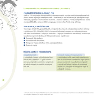 8
CONHECENDO O PROGRAMA PREFEITO AMIGO DA CRIANÇA
PROGRAMA PREFEITO AMIGO DA CRIANÇA2 - PPAC
Criado em 1996, seu principal objetivo é mobilizar, comprometer e apoiar as gestões municipais na implementação de
políticas públicas de proteção integral para crianças e adolescentes, por meio de diversas ações que compõem o tripé
mobilização, capacitação e reconhecimento. Atualmente, o programa está em sua 3ª versão, acompanhando as gestões
municipais 2005-2008, e conta com 2.263 municípios, que integram a Rede Prefeito Amigo da Criança.
EIXOS DE AVALIAÇÃO - GESTÃO 2005-2008
Os municípios da Rede PPAC, gestão 2005-2008, participam de duas etapas de avaliação, utilizando o MapadaCriança
edoAdolescente (2005-2006, e 2007-2008). É o instrumental utilizado pelo programa para analisar a evolução dos
indicadores sociais de atenção à criança e ao adolescente e a ampliação da cobertura da rede de serviços nos municípios,
baseados no cumprimento das Metas do Milênio, considerando os seguintes eixos:
PromovendoVidas Saudáveis;
Acesso à Educação de Qualidade;
Proteção das Crianças contra Maus-tratos, Exploração eViolência;
Orçamento Criança.
Comissão de Avaliação e Acompanhamento
A Comissão Municipal de Avaliação e Acompanhamento
deve ser constituída pelo CMDCA e outros órgãos que não
possuam assento neste espaço. É um meio de garantir
o controle social sobre os resultados do município e é
requisito para participação do município nas etapas de
avaliação do programa.
PRINCIPAIS AGENTES DO PPAC NO MUNICÍPIO
2. Informações adicionais sobre o Programa Prefeito Amigo da Criança podem ser obtidas no site www.fundabrinq.org.br/redeprefeitocrianca e na publicaçãoGuiaPrefeitoAmigodaCriança
2005-2008 (Coleção Compromisso é Ação, Caderno 1, Fundação Abrinq, 2005)
Articulador municipal
O articulador do Programa Prefeito Amigo da Criança,
indicado pelo(a) prefeito(a), é o agente facilitador e
co-responsável pelo desenvolvimento e cumprimento
das ações do programa, no município que integra a
Rede PPAC.
 
