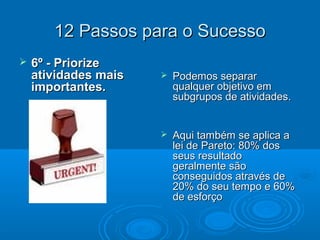 12 Passos para o Sucesso12 Passos para o Sucesso
 6º - Priorize6º - Priorize
atividades maisatividades mais
importantes.importantes.
 Podemos separarPodemos separar
qualquer objetivo emqualquer objetivo em
subgrupos de atividades.subgrupos de atividades.
 Aqui também se aplica aAqui também se aplica a
lei de Pareto: 80% doslei de Pareto: 80% dos
seus resultadoseus resultado
geralmente sãogeralmente são
conseguidos através deconseguidos através de
20% do seu tempo e 60%20% do seu tempo e 60%
de esforçode esforço
 