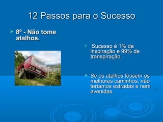 12 Passos para o Sucesso12 Passos para o Sucesso
 8º - Não tome8º - Não tome
atalhos.atalhos.
 Sucesso é 1% deSucesso é 1% de
inspiração e 99% deinspiração e 99% de
transpiração.transpiração.
 Se os atalhos fossem osSe os atalhos fossem os
melhores caminhos, nãomelhores caminhos, não
teríamos estradas e nemteríamos estradas e nem
avenidasavenidas..
 
