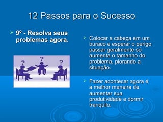 12 Passos para o Sucesso12 Passos para o Sucesso
 9º - Resolva seus9º - Resolva seus
problemas agora.problemas agora.  Colocar a cabeça em umColocar a cabeça em um
buraco e esperar o perigoburaco e esperar o perigo
passar geralmente sópassar geralmente só
aumenta o tamanho doaumenta o tamanho do
problema, piorando aproblema, piorando a
situação.situação.
 Fazer acontecer agora éFazer acontecer agora é
a melhor maneira dea melhor maneira de
aumentar suaaumentar sua
produtividade e dormirprodutividade e dormir
tranqüilotranqüilo..
 
