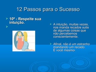 12 Passos para o Sucesso12 Passos para o Sucesso
 10º - Respeite sua10º - Respeite sua
intuição.intuição.

 A intuição, muitas vezes,A intuição, muitas vezes,
nos manda recados sutisnos manda recados sutis
de algumas coisas quede algumas coisas que
não percebemosnão percebemos
conscientemente.conscientemente.
 Afinal, não é um estranhoAfinal, não é um estranho
mandando um recado.mandando um recado.
É você mesmoÉ você mesmo!!
 