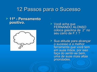12 Passos para o Sucesso12 Passos para o Sucesso
 11º - Pensamento11º - Pensamento
positivo.positivo.
..
 Você acha queVocê acha que
FERNANDO ALONSOFERNANDO ALONSO
coloca gasolina de 2° nocoloca gasolina de 2° no
seu carro de F.1 ?seu carro de F.1 ?
 Sua atitude para alcançarSua atitude para alcançar
o sucesso é a melhoro sucesso é a melhor
ferramenta que você temferramenta que você tem
em suas mãos, por issoem suas mãos, por isso
faça do sentir-se bem,faça do sentir-se bem,
uma de suas mais altasuma de suas mais altas
prioridades.prioridades.
 