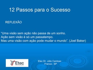 “Uma visão sem ação não passa de um sonho.
Ação sem visão é só um passatempo.
Mas uma visão com ação pode mudar o mundo”. (Joel Baker)
12 Passos para o Sucesso
REFLEXÃO
Etec Dr. Júlio Cardoso
Franca - SP
 