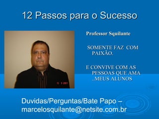 12 Passos para o Sucesso12 Passos para o Sucesso
Professor SquilanteProfessor Squilante
SOMENTE FAZ COMSOMENTE FAZ COM
PAIXÃO.PAIXÃO.
E CONVIVE COM ASE CONVIVE COM AS
PESSOAS QUE AMAPESSOAS QUE AMA
..MEUS ALUNOS..MEUS ALUNOS
Duvidas/Perguntas/Bate Papo –
marcelosquilante@netsite.com.br
 