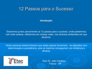12 Passos para o Sucesso12 Passos para o Sucesso
Introdução:
Estaremos juntos percorrendo os 12 passos para o sucesso, onde poderemos
com toda certeza, utilizarmos em nossas vidas, nos diversos ambientes em que
atuamos.
Várias pessoas testemunharam que estes passos funcionam, se aplicados com
determinação e persistência, pois os mesmos conseguiram unir eficiência e
eficácia.
Etec Dr. Júlio Cardoso
Franca - SP
 