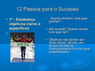 12 Passos para o Sucesso12 Passos para o Sucesso
 .. Quanto dinheiro você querQuanto dinheiro você quer
ganhar?ganhar?
 Até quando? Quanto tempoAté quando? Quanto tempo
livre quer ter?.livre quer ter?.
 Objetivos não devem ser:Objetivos não devem ser:
Muito fáceis, difíceis, emMuito fáceis, difíceis, em
tempo recorde outempo recorde ou
financeiramente fora de suasfinanceiramente fora de suas
possibilidades.possibilidades.
 1º - Estabeleça1º - Estabeleça
objetivos claros eobjetivos claros e
específicosespecíficos

 