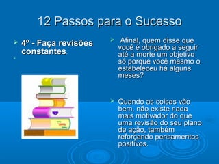 12 Passos para o Sucesso12 Passos para o Sucesso
 4º - Faça revisões4º - Faça revisões
constantesconstantes..

 Afinal, quem disse queAfinal, quem disse que
você é obrigado a seguirvocê é obrigado a seguir
até a morte um objetivoaté a morte um objetivo
só porque você mesmo osó porque você mesmo o
estabeleceu há algunsestabeleceu há alguns
meses?meses?
 Quando as coisas vãoQuando as coisas vão
bem, não existe nadabem, não existe nada
mais motivador do quemais motivador do que
uma revisão do seu planouma revisão do seu plano
de ação, tambémde ação, também
reforçando pensamentosreforçando pensamentos
positivos.positivos.
 