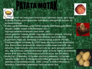 Klimari, lurrari eta tradizioan oinarritutako laboreari esker, gaur egun, Arabako Patata goren-goreneko kalitatezko elikagaitzat hartzen du kontsumitzaileak. Eusko Label-Kalitateak, ezarri diren kalitate-azterketak gainditzen dituzten patata motak soilik babesten ditu. Ingurugiroarekiko errespetu osoz erein, hazi Janari azkarren kateen jokaldi nagusiak zerbitzu azkarra, ordutegi zabalak, prezio merkeak eta establezimendu sare itzela dira. Espainiako Hotel eta Jatetxeen Federazioaren arabera (FEHR), Estatuan badira horrelako ia 3.000 lokal, eta kopuru hori emendatuz doa. Baina haien arrakasta ez datza erosotasunean bakarrik: jan azkarrak, haiei buruzko iritzi ona izan edo ez, gure gustuak erakarri ditu, eta nutrizioaz den bezainbatean duen entzute txarra gorabehera, denok erori gara inoiz hanburgesa bat edo pizza zati bat jateko tentazioan. Elikatzeko ohituretan izandako aldaketen ondorioak nabaritu egiten dira: bi espainiarretik batek gehiegizko pisua du eta gaixotasun kardiobaskularrak, 2000. urtean %35eko hilkortasun tasarekin, Espainiako lehenengo heriotza kausa dira. PATATA MOTAK 
