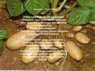 Patata tuberkulo bat da, solanáceas familiakoa. Gaur egun, patata barietate asko dago, eta gehienengo herrialdeetan kultibatzen da. Patataren propietateak:  *Energia asko aportatzen diguen alimentu bat da, gehien bat kirolariei. *Purean eginda edota egosita bene-benetako alimentu  digestiboak  dira *Potasioan faborezitu egiten du, gatzik gabe eta  egosia badago. *Gordiñik eta xehaturik badaude erredurak ez grabeak edo eguzkiak eginikoak badira mina gutsituko dizu, baita begietako boltsal… Patataren Propietateak 