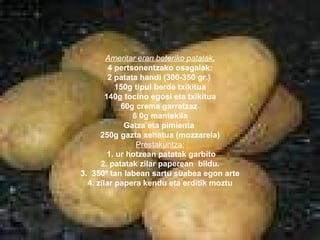 Ameritar eran beteriko patatak . 4 pertsonentzako osagaiak: 2 patata handi (300-350 gr.)  150g tipul berde txikitua 140g tocino egosi eta txikitua 60g crema garratzaz  6 0g mantekila Gatza eta pimienta  250g gazta xehatua (mozzarela)‏ Prestakuntza: 1. ur hotzean patatak garbito 2. patatak zilar paperean  bildu. 3.  350º tan labean sartu suabea egon arte 4. zilar papera kendu eta erditik moztu 