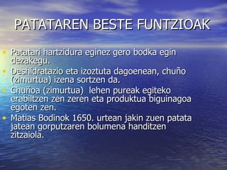 PATATAREN BESTE FUNTZIOAK Patatari hartzidura eginez gero bodka egin dezakegu. Deshidratazio eta izoztuta dagoenean, chuño (zimurtua) izena sortzen da. Chuñoa (zimurtua)  lehen pureak egiteko erabiltzen zen zeren eta produktua biguinagoa egoten zen. Matias Bodinok 1650. urtean jakin zuen patata jatean gorputzaren bolumena handitzen zitzaiola. 