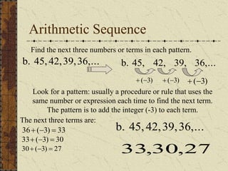 Arithmetic Sequence
Find the next three numbers or terms in each pattern.
36,...
39,
42,
45,
b.
Look for a pattern: usually a procedure or rule that uses the
same number or expression each time to find the next term.
The pattern is to add the integer (-3) to each term.
36,...
39,
42,
45,
b.
)
3
(
 )
3
(
 )
3
(

The next three terms are:
33
)
3
(
36 


30
)
3
(
33 


27
)
3
(
30 


36,...
39,
42,
45,
b.
27
,
30
,
33
 