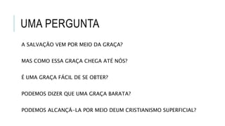 UMA PERGUNTA
A SALVAÇÃO VEM POR MEIO DA GRAÇA?
MAS COMO ESSA GRAÇA CHEGA ATÉ NÓS?
É UMA GRAÇA FÁCIL DE SE OBTER?
PODEMOS DIZER QUE UMA GRAÇA BARATA?
PODEMOS ALCANÇÁ-LA POR MEIO DEUM CRISTIANISMO SUPERFICIAL?
 