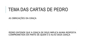 TEMA DAS CARTAS DE PEDRO
AS OBRIGAÇÕES DA GRAÇA
PEDRO ENTENDE QUE A GRAÇA DE DEUS IMPLICA NUMA RESPOSTA
COMPROMETIDA DA PARTE DE QUEM É O ALVO DESA GRAÇA
 