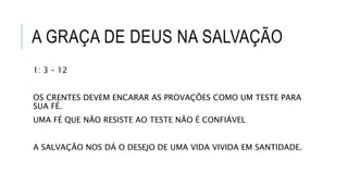 A GRAÇA DE DEUS NA SALVAÇÃO
1: 3 – 12
OS CRENTES DEVEM ENCARAR AS PROVAÇÕES COMO UM TESTE PARA
SUA FÉ.
UMA FÉ QUE NÃO RESISTE AO TESTE NÃO É CONFIÁVEL
A SALVAÇÃO NOS DÁ O DESEJO DE UMA VIDA VIVIDA EM SANTIDADE.
 