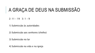 A GRAÇA DE DEUS NA SUBMISSÃO
2: 11 – 19 3: 1 – 9
1) Submissão às autoridades
2) Submissão aos senhores (chefes)
3) Submissão no lar
4) Submissão na vida e na igreja
 