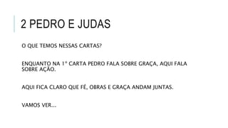 2 PEDRO E JUDAS
O QUE TEMOS NESSAS CARTAS?
ENQUANTO NA 1º CARTA PEDRO FALA SOBRE GRAÇA, AQUI FALA
SOBRE AÇÃO.
AQUI FICA CLARO QUE FÉ, OBRAS E GRAÇA ANDAM JUNTAS.
VAMOS VER...
 