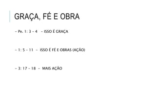 GRAÇA, FÉ E OBRA
- Pe. 1: 3 – 4 - ISSO É GRAÇA
- 1: 5 – 11 - ISSO É FÉ E OBRAS (AÇÃO)
- 3: 17 – 18 - MAIS AÇÃO
 