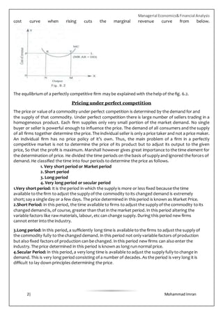 Managerial Economics&Financial Analysis
2| Mohammad Imran
cost curve when rising cuts the marginal revenue curve from below.
The equilibrium of a perfectly competitive firm may be explained with the help of the fig. 6.2.
Pricing under perfect competition
The price or value of a commodity under perfect competition is determined by the demand for and
the supply of that commodity. Under perfect competition there is large number of sellers trading in a
homogeneous product. Each firm supplies only very small portion of the market demand. No single
buyer or seller is powerful enough to influence the price. The demand of all consumers and the supply
of all firms together determine the price. The individual seller is only a price taker and not a price maker.
An individual firm has no price policy of it’s own. Thus, the main problem of a firm in a perfectly
competitive market is not to determine the price of its product but to adjust its output to the given
price, So that the profit is maximum. Marshall however gives great importance to the time element for
the determination of price. He divided the time periods on the basis of supply and ignored the forces of
demand. He classified the time into four periods to determine the price as follows.
1. Very short period or Market period
2. Short period
3. Long period
4. Very long period or secular period
1.Very short period: It is the period in which the supply is more or less fixed because the time
available to the firm to adjust the supply of the commodity to its changed demand is extremely
short; say a single day or a few days. The price determined in this period is known as Market Price.
2.Short Period: In this period, the time available to firms to adjust the supply of the commodity to its
changed demand is, of course, greater than that in the market period. In this period altering the
variable factors like raw materials, labour, etc can change supply. During this period new firms
cannot enter into the industry.
3.Long period: In this period, a sufficiently long time is available to the firms to adjust the supply of
the commodity fully to the changed demand. In this period not only variable factors of production
but also fixed factors of production can be changed. In this period new firms can also enter the
industry. The price determined in this period is known as long run normal price.
4.Secular Period: In this period, a very long time is available to adjust the supply fully to change in
demand. This is very long period consisting of a number of decades. As the period is very long it is
difficult to lay down principles determining the price.
 