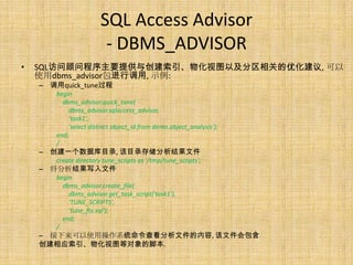 SQL Access Advisor
                        - DBMS_ADVISOR
•   SQL访问顾问程序主要提供与创建索引、物化视图以及分区相关的优化建议, 可以
    使用dbms_advisor包进行调用, 示例:
    – 调用quick_tune过程
       begin
         dbms_advisor.quick_tune(
           dbms_advisor.sqlaccess_advisor,
           'task1',
           'select distinct object_id from demo.object_analysis');
       end;
       /
    – 创建一个数据库目录, 该目录存储分析结果文件
       create directory tune_scripts as '/tmp/tune_scripts';
    – 将分析结果写入文件
       begin
         dbms_advisor.create_file(
           dbms_advisor.get_task_script('task1'),
           'TUNE_SCRIPTS',
           'tune_fts.sql');
         end;
       /
    – 接下来可以使用操作系统命令查看分析文件的内容, 该文件会包含
    创建相应索引、物化视图等对象的脚本.
 
