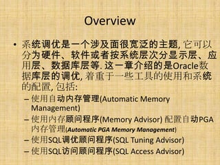 Overview
• 系统调优是一个涉及面很宽泛的主题, 它可以
  分为硬件、软件或者按系统层次分显示层、应
  用层、数据库层等. 这一章介绍的是Oracle数
  据库层的调优, 着重于一些工具的使用和系统
  的配置, 包括:
 – 使用自动内存管理(Automatic Memory
   Management)
 – 使用内存顾问程序(Memory Advisor) 配置自动PGA
   内存管理(Automatic PGA Memory Management)
 – 使用SQL调优顾问程序(SQL Tuning Advisor)
 – 使用SQL访问顾问程序(SQL Access Advisor)
 