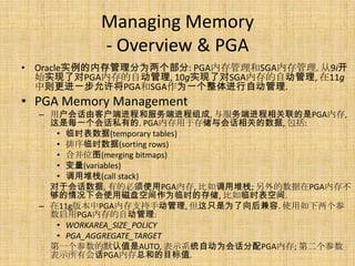 Managing Memory
           - Overview & PGA
• Oracle实例的内存管理分为两个部分: PGA内存管理和SGA内存管理. 从9i开
  始实现了对PGA内存的自动管理, 10g实现了对SGA内存的自动管理, 在11g
  中则更进一步允许将PGA和SGA作为一个整体进行自动管理.
• PGA Memory Management
  – 用户会话由客户端进程和服务端进程组成, 与服务端进程相关联的是PGA内存,
    这是每一个会话私有的. PGA内存用于存储与会话相关的数据, 包括:
     • 临时表数据(temporary tables)
     • 排序临时数据(sorting rows)
     • 合并位图(merging bitmaps)
     • 变量(variables)
     • 调用堆栈(call stack)
    对于会话数据, 有的必须使用PGA内存, 比如调用堆栈; 另外的数据在PGA内存不
    够的情况下会使用磁盘空间作为临时的存储, 比如临时表空间.
  – 在11g版本中PGA内存支持手动管理, 但这只是为了向后兼容. 使用如下两个参
    数启用PGA内存的自动管理:
     • WORKAREA_SIZE_POLICY
     • PGA_AGGREGATE_TARGET
    第一个参数的默认值是AUTO, 表示系统自动为会话分配PGA内存; 第二个参数
    表示所有会话PGA内存总和的目标值.
 