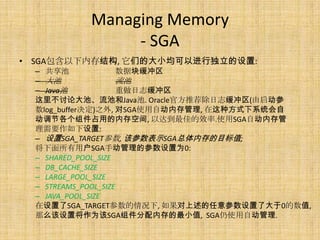 Managing Memory
               - SGA
• SGA包含以下内存结构, 它们的大小均可以进行独立的设置:
  – 共享池               数据块缓冲区
  – 大池                流池
  – Java池             重做日志缓冲区
  这里不讨论大池、流池和Java池. Oracle官方推荐除日志缓冲区(由启动参
  数log_buffer决定)之外, 对SGA使用自动内存管理, 在这种方式下系统会自
  动调节各个组件占用的内存空间, 以达到最佳的效率.使用SGA自动内存管
  理需要作如下设置:
  – 设置SGA_TARGET参数, 该参数表示SGA总体内存的目标值;
  将下面所有用户SGA手动管理的参数设置为0:
  – SHARED_POOL_SIZE
  – DB_CACHE_SIZE
  – LARGE_POOL_SIZE
  – STREAMS_POOL_SIZE
  – JAVA_POOL_SIZE
  在设置了SGA_TARGET参数的情况下, 如果对上述的任意参数设置了大于0的数值,
  那么该设置将作为该SGA组件分配内存的最小值, SGA仍使用自动管理.
 