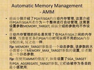 Automatic Memory Management
             - AMM
• 前面分别介绍了PGA和SGA的自动内存管理, 这里介绍
  将PGA和SGA两者作为一个整体进行自动管理, 这需要
  设置参数MEMORY_TARGET, 前面介绍的参数均不作设
  置.
• 自动内存管理的好处是实现了在PGA和SGA之间的内存
  转移, 当需要更多的PGA内存时可以将不用的SGA内存
  分配出来, 反之也一样.
  Tip: MEMORY_TARGET参数是一个动态参数, 该参数的大
  小需要小于MEMORY_MAX_TARGET参数的设置, 后者则
  是一个静态参数.
  Tip: 在使用AMM的情况下, 如果设置了SGA_TARGET
  和PGA_AGGREGATE_TARGET参数, 它们会被作为各自的
  最小值使用.
 