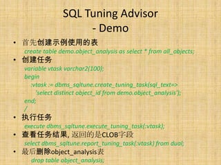 SQL Tuning Advisor
                     - Demo
• 首先创建示例使用的表
  create table demo.object_analysis as select * from all_objects;
• 创建任务
  variable vtask varchar2(100);
  begin
    :vtask := dbms_sqltune.create_tuning_task(sql_text=>
      'select distinct object_id from demo.object_analysis');
  end;
  /
• 执行任务
  execute dbms_sqltune.execute_tuning_task(:vtask);
• 查看任务结果, 返回的是CLOB字段
  select dbms_sqltune.report_tuning_task(:vtask) from dual;
• 最后删除object_analysis表
    drop table object_analysis;
 