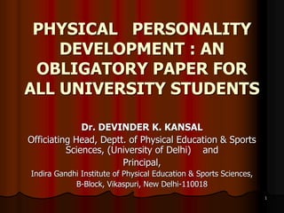 1
PHYSICAL PERSONALITY
DEVELOPMENT : AN
OBLIGATORY PAPER FOR
ALL UNIVERSITY STUDENTS
Dr. DEVINDER K. KANSAL
Officiating Head, Deptt. of Physical Education & Sports
Sciences, (University of Delhi) and
Principal,
Indira Gandhi Institute of Physical Education & Sports Sciences,
B-Block, Vikaspuri, New Delhi-110018
 
