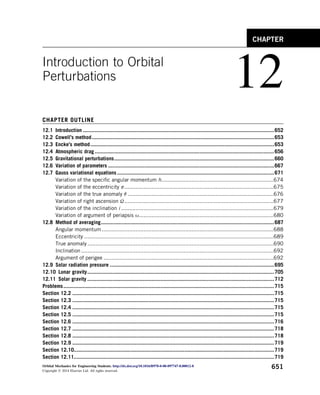 Introduction to Orbital
Perturbations
12
CHAPTER OUTLINE
12.1 Introduction ................................................................................................................................652
12.2 Cowell’s method..........................................................................................................................653
12.3 Encke’s method...........................................................................................................................653
12.4 Atmospheric drag ........................................................................................................................656
12.5 Gravitational perturbations...........................................................................................................660
12.6 Variation of parameters ...............................................................................................................667
12.7 Gauss variational equations .........................................................................................................671
Variation of the specific angular momentum h......................................................................674
Variation of the eccentricity e .............................................................................................675
Variation of the true anomaly q ...........................................................................................676
Variation of right ascension U.............................................................................................677
Variation of the inclination i ...............................................................................................679
Variation of argument of periapsis u....................................................................................680
12.8 Method of averaging....................................................................................................................687
Angular momentum ...........................................................................................................688
Eccentricity ......................................................................................................................689
True anomaly ....................................................................................................................690
Inclination........................................................................................................................692
Argument of perigee ..........................................................................................................692
12.9 Solar radiation pressure ..............................................................................................................695
12.10 Lunar gravity.............................................................................................................................705
12.11 Solar gravity .............................................................................................................................712
Problems.............................................................................................................................................715
Section 12.2 .......................................................................................................................................715
Section 12.3 .......................................................................................................................................715
Section 12.4 .......................................................................................................................................715
Section 12.5 .......................................................................................................................................715
Section 12.6 .......................................................................................................................................716
Section 12.7 .......................................................................................................................................718
Section 12.8 .......................................................................................................................................718
Section 12.9 .......................................................................................................................................719
Section 12.10......................................................................................................................................719
Section 12.11......................................................................................................................................719
CHAPTER
Orbital Mechanics for Engineering Students. http://dx.doi.org/10.1016/B978-0-08-097747-8.00012-8
Copyright Ó 2014 Elsevier Ltd. All rights reserved.
651
 