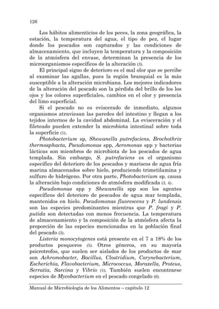 Manual de Microbiología de los Alimentos – capítulo 12
126
Los hábitos alimenticios de los peces, la zona geográfica, la
estación, la temperatura del agua, el tipo de pez, el lugar
donde los pescados son capturados y las condiciones de
almacenamiento, que incluyen la temperatura y la composición
de la atmósfera del envase, determinan la presencia de los
microorganismos específicos de la alteración (3).
El principal signo de deterioro es el mal olor que se percibe
al examinar las agallas, pues la región branquial es la más
susceptible a la alteración microbiana. Los mejores indicadores
de la alteración del pescado son la pérdida del brillo de los los
ojos y los colores superficiales, cambios en el olor y presencia
del limo superficial.
Si el pescado no es eviscerado de inmediato, algunos
organismos atraviesan las paredes del intestino y llegan a los
tejidos internos de la cavidad abdominal. La evisceración y el
fileteado pueden extender la microbiota intestinal sobre toda
la superficie (1).
Photobacterium sp, Shewanella putrefaciens, Brochothrix
thermosphacta, Pseudomonas spp, Aeromonas spp y bacterias
lácticas son miembros de microbiota de los pescados de agua
templada. Sin embargo, S. putrefaciens es el organismo
especifico del deterioro de los pescados y mariscos de agua fría
marina almacenados sobre hielo, produciendo trimetilamina y
sulfuro de hidrógeno. Por otra parte, Photobacterium sp. causa
la alteración bajo condiciones de atmósfera modificada (3, 4).
Pseudomonas spp y Shewanella spp son los agentes
específicos del deterioro de pescados de agua mar templada,
mantenidos en hielo. Pseudomonas fluorescens y P. lundensis
son las especies predominantes mientras que P. fragi y P.
putida son detectadas con menos frecuencia. La temperatura
de almacenamiento y la composición de la atmósfera afecta la
proporción de las especies mencionadas en la población final
del pescado (3).
Listeria monocytogenes está presente en el 7 a 18% de los
productos pesqueros (5). Otros géneros, en su mayoría
psicrotrofos, que suelen ser aislados de los productos de mar
son Achromobacter, Bacillus, Clostridium, Corynebacterium,
Escherichia, Flavobacterium, Micrococcus, Moraxella, Proteus,
Serratia, Sarcina y Vibrio (1). También suelen encontrarse
especies de Mycobacterium en el pescado congelado (6).
 