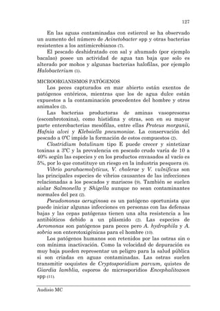 Audisio MC
127
En las aguas contaminadas con estiercol se ha observado
un aumento del número de Acinetobacter spp y otras bacterias
resistentes a los antimicrobianos (7).
El pescado deshidratado con sal y ahumado (por ejemplo
bacalao) posee un actividad de agua tan baja que solo es
alterado por mohos y algunas bacterias halofilas, por ejemplo
Halobacterium (1).
MICROORGANISMOS PATÓGENOS
Los peces capturados en mar abierto están exentos de
patógenos entéricos, mientras que los de agua dulce están
expuestos a la contaminación procedentes del hombre y otros
animales (2).
Las bacterias productoras de aminas vasopresoras
(escombrotoxina), como histidina y otras, son en su mayor
parte enterobacterias mesófilas, entre ellas Proteus morganii,
Hafnia alvei y Klebsiella pneumoniae. La conservación del
pescado a 0ºC impide la formación de estos compuestos (2).
Clostridium botulinum tipo E puede crecer y sintetizar
toxinas a 3ºC y la prevalencia en pescado crudo varía de 10 a
40% según las especies y en los productos envasados al vacío es
5%, por lo que constituye un riesgo en la industria pesquera (8).
Vibrio parahaemolyticus, V. cholerae y V. vulnificus son
las principales especies de vibrios causantes de las infecciones
relacionadas a los pescados y mariscos (9). También se suelen
aislar Salmonella y Shigella aunque no sean contaminantes
normales del pez (2).
Pseudomonas aeruginosa es un patógeno oportunista que
puede iniciar algunas infecciones en personas con las defensas
bajas y las cepas patógenas tienen una alta resistencia a los
antibióticos debido a un plásmido (2). Las especies de
Aeromonas son patógenos para peces pero A. hydrophila y A.
sobria son enterotoxigénicas para el hombre (10).
Los patógenos humanos son retenidos por las ostras sin o
con mínima inactivación. Como la velocidad de depuración es
muy baja pueden representar un peligro para la salud pública
si son criadas en aguas contaminadas. Las ostras suelen
transmitir ooquistes de Cryptosporidium parvum, quistes de
Giardia lamblia, esporos de microsporidios Encephalitozoon
spp (11).
 