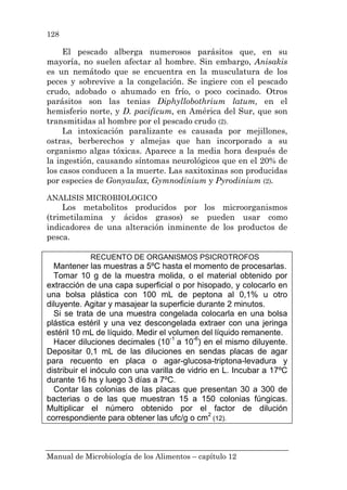 Manual de Microbiología de los Alimentos – capítulo 12
128
El pescado alberga numerosos parásitos que, en su
mayoría, no suelen afectar al hombre. Sin embargo, Anisakis
es un nemátodo que se encuentra en la musculatura de los
peces y sobrevive a la congelación. Se ingiere con el pescado
crudo, adobado o ahumado en frío, o poco cocinado. Otros
parásitos son las tenias Diphyllobothrium latum, en el
hemisferio norte, y D. pacificum, en América del Sur, que son
transmitidas al hombre por el pescado crudo (2).
La intoxicación paralizante es causada por mejillones,
ostras, berberechos y almejas que han incorporado a su
organismo algas tóxicas. Aparece a la media hora después de
la ingestión, causando síntomas neurológicos que en el 20% de
los casos conducen a la muerte. Las saxitoxinas son producidas
por especies de Gonyaulax, Gymnodinium y Pyrodinium (2).
ANALISIS MICROBIOLOGICO
Los metabolitos producidos por los microorganismos
(trimetilamina y ácidos grasos) se pueden usar como
indicadores de una alteración inminente de los productos de
pesca.
RECUENTO DE ORGANISMOS PSICROTROFOS
Mantener las muestras a 5ºC hasta el momento de procesarlas.
Tomar 10 g de la muestra molida, o el material obtenido por
extracción de una capa superficial o por hisopado, y colocarlo en
una bolsa plástica con 100 mL de peptona al 0,1% u otro
diluyente. Agitar y masajear la superficie durante 2 minutos.
Si se trata de una muestra congelada colocarla en una bolsa
plástica estéril y una vez descongelada extraer con una jeringa
estéril 10 mL de líquido. Medir el volumen del líquido remanente.
Hacer diluciones decimales (10-1
a 10-6
) en el mismo diluyente.
Depositar 0,1 mL de las diluciones en sendas placas de agar
para recuento en placa o agar-glucosa-triptona-levadura y
distribuir el inóculo con una varilla de vidrio en L. Incubar a 17ºC
durante 16 hs y luego 3 días a 7ºC.
Contar las colonias de las placas que presentan 30 a 300 de
bacterias o de las que muestran 15 a 150 colonias fúngicas.
Multiplicar el número obtenido por el factor de dilución
correspondiente para obtener las ufc/g o cm2
(12).
 