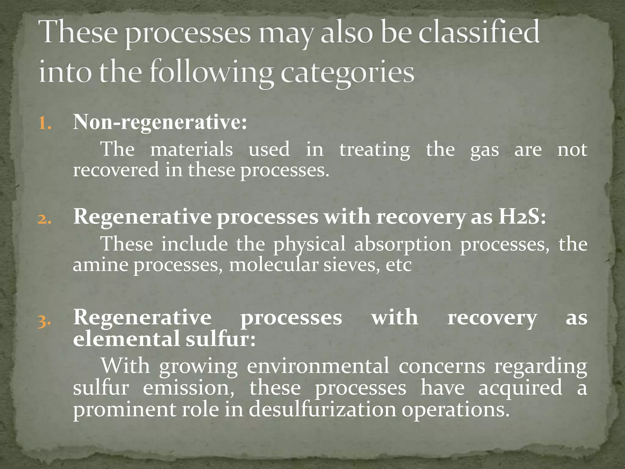 1. Non-regenerative:
The materials used in treating the gas are not
recovered in these processes.
2. Regenerative processes with recovery as H2S:
These include the physical absorption processes, the
amine processes, molecular sieves, etc
3. Regenerative processes with recovery as
elemental sulfur:
With growing environmental concerns regarding
sulfur emission, these processes have acquired a
prominent role in desulfurization operations.
 