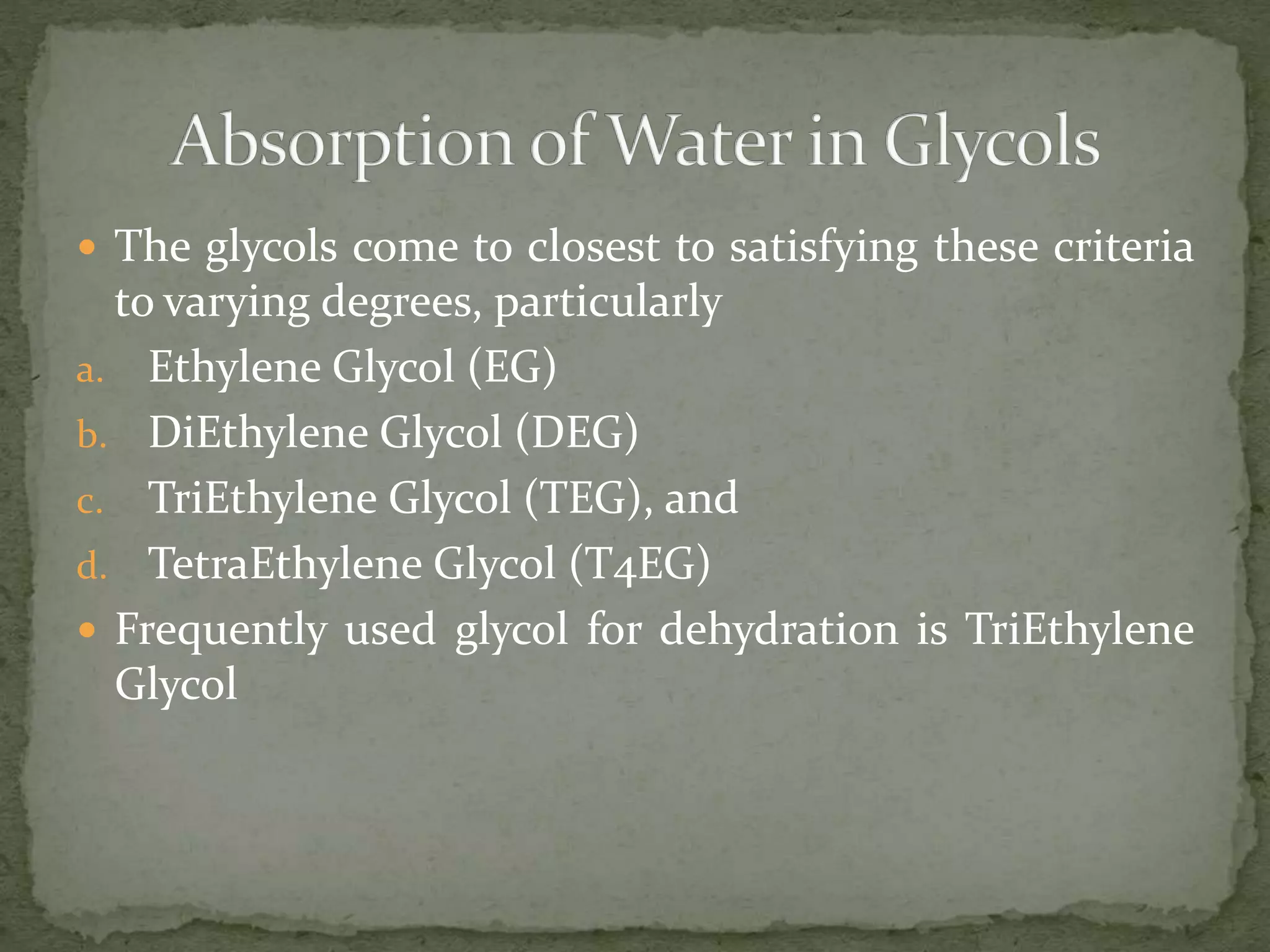  The glycols come to closest to satisfying these criteria
to varying degrees, particularly
a. Ethylene Glycol (EG)
b. DiEthylene Glycol (DEG)
c. TriEthylene Glycol (TEG), and
d. TetraEthylene Glycol (T4EG)
 Frequently used glycol for dehydration is TriEthylene
Glycol
 