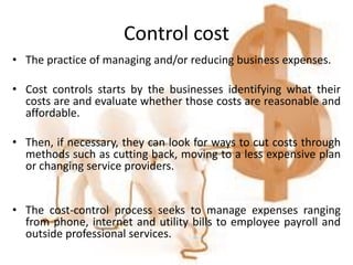 Control cost
• The practice of managing and/or reducing business expenses.
• Cost controls starts by the businesses identifying what their
costs are and evaluate whether those costs are reasonable and
affordable.
• Then, if necessary, they can look for ways to cut costs through
methods such as cutting back, moving to a less expensive plan
or changing service providers.
• The cost-control process seeks to manage expenses ranging
from phone, internet and utility bills to employee payroll and
outside professional services.
 