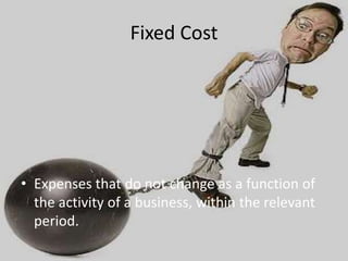 Fixed Cost
• Expenses that do not change as a function of
the activity of a business, within the relevant
period.
 