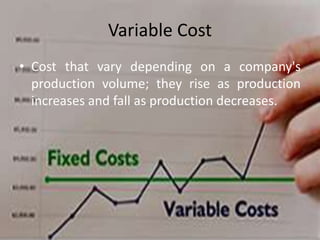Variable Cost
• Cost that vary depending on a company's
production volume; they rise as production
increases and fall as production decreases.
 