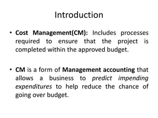 Introduction
• Cost Management(CM): Includes processes
required to ensure that the project is
completed within the approved budget.
• CM is a form of Management accounting that
allows a business to predict impending
expenditures to help reduce the chance of
going over budget.
 
