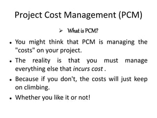 Project Cost Management (PCM)
 What is PCM?
 You might think that PCM is managing the
"costs" on your project.
 The reality is that you must manage
everything else that incurs cost .
 Because if you don't, the costs will just keep
on climbing.
 Whether you like it or not!
 